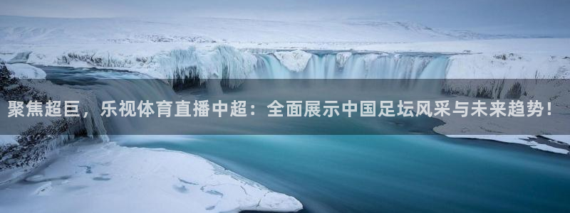聚焦超巨，乐视体育直播中超：全面展示中国足坛风采与未来趋势！